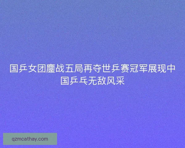 国乒女团鏖战五局再夺世乒赛冠军展现中国乒乓无敌风采