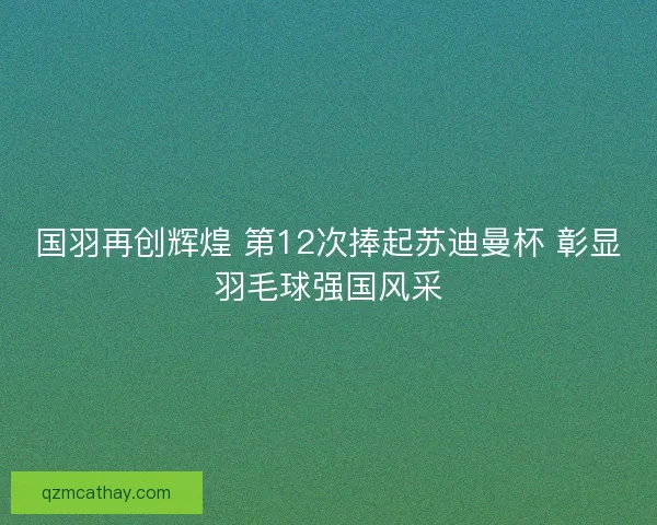 国羽再创辉煌 第12次捧起苏迪曼杯 彰显羽毛球强国风采